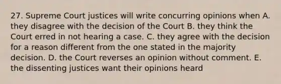 27. Supreme Court justices will write concurring opinions when A. they disagree with the decision of the Court B. they think the Court erred in not hearing a case. C. they agree with the decision for a reason different from the one stated in the majority decision. D. the Court reverses an opinion without comment. E. the dissenting justices want their opinions heard