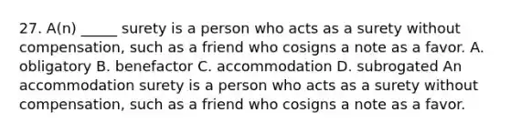 27. A(n) _____ surety is a person who acts as a surety without compensation, such as a friend who cosigns a note as a favor. A. obligatory B. benefactor C. accommodation D. subrogated An accommodation surety is a person who acts as a surety without compensation, such as a friend who cosigns a note as a favor.