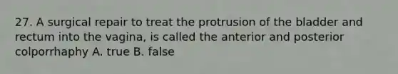 27. A surgical repair to treat the protrusion of the bladder and rectum into the vagina, is called the anterior and posterior colporrhaphy A. true B. false