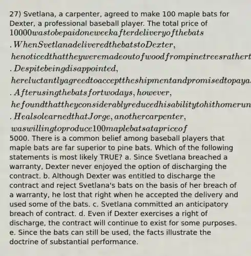 27) Svetlana, a carpenter, agreed to make 100 maple bats for Dexter, a professional baseball player. The total price of 10 000 was to be paid one week after delivery of the bats. When Svetlana delivered the bats to Dexter, he noticed that they were made out of wood from pine trees rather than maple trees. Despite being disappointed, he reluctantly agreed to accept the shipment and promised to pay as required by the contract. After using the bats for two days, however, he found that they considerably reduced his ability to hit home runs. He also learned that Jorge, another carpenter, was willing to produce 100 maple bats at a price of5000. There is a common belief among baseball players that maple bats are far superior to pine bats. Which of the following statements is most likely TRUE? a. Since Svetlana breached a warranty, Dexter never enjoyed the option of discharging the contract. b. Although Dexter was entitled to discharge the contract and reject Svetlana's bats on the basis of her breach of a warranty, he lost that right when he accepted the delivery and used some of the bats. c. Svetlana committed an anticipatory breach of contract. d. Even if Dexter exercises a right of discharge, the contract will continue to exist for some purposes. e. Since the bats can still be used, the facts illustrate the doctrine of substantial performance.