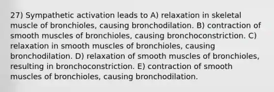 27) Sympathetic activation leads to A) relaxation in skeletal muscle of bronchioles, causing bronchodilation. B) contraction of smooth muscles of bronchioles, causing bronchoconstriction. C) relaxation in smooth muscles of bronchioles, causing bronchodilation. D) relaxation of smooth muscles of bronchioles, resulting in bronchoconstriction. E) contraction of smooth muscles of bronchioles, causing bronchodilation.