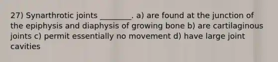 27) Synarthrotic joints ________. a) are found at the junction of the epiphysis and diaphysis of growing bone b) are cartilaginous joints c) permit essentially no movement d) have large joint cavities