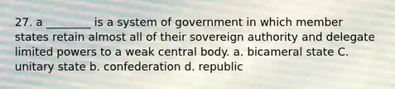 27. a ________ is a system of government in which member states retain almost all of their sovereign authority and delegate limited powers to a weak central body. a. bicameral state C. unitary state b. confederation d. republic