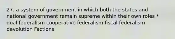 27. a system of government in which both the states and national government remain supreme within their own roles * dual federalism cooperative federalism fiscal federalism devolution Factions