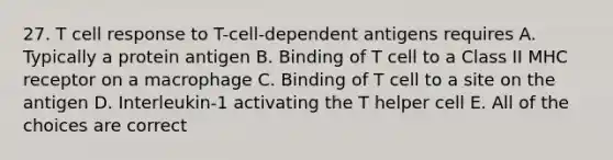 27. T cell response to T-cell-dependent antigens requires A. Typically a protein antigen B. Binding of T cell to a Class II MHC receptor on a macrophage C. Binding of T cell to a site on the antigen D. Interleukin-1 activating the T helper cell E. All of the choices are correct