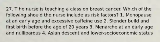 27. T he nurse is teaching a class on breast cancer. Which of the following should the nurse include as risk factors? 1. Menopause at an early age and excessive caffeine use 2. Slender build and first birth before the age of 20 years 3. Menarche at an early age and nulliparous 4. Asian descent and lower-socioeconomic status