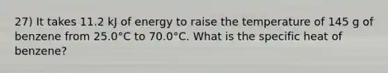 27) It takes 11.2 kJ of energy to raise the temperature of 145 g of benzene from 25.0°C to 70.0°C. What is the specific heat of benzene?