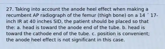 27. Taking into account the anode heel effect when making a recumbent AP radiograph of the femur (thigh bone) on a 14 ´ 17-inch IR at 40 inches SID, the patient should be placed so that the: a. head is toward the anode end of the tube. b. head is toward the cathode end of the tube. c. position is convenient; the anode heel effect is not significant in this case.