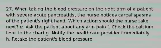 27. When taking the blood pressure on the right arm of a patient with severe acute pancreatitis, the nurse notices carpal spasms of the patient's right hand. Which action should the nurse take next? e. Ask the patient about any arm pain f. Check the calcium level in the chart g. Notify the healthcare provider immediately h. Retake the patient's blood pressure