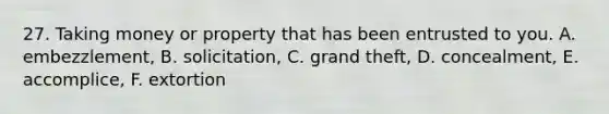 27. Taking money or property that has been entrusted to you. A. embezzlement, B. solicitation, C. grand theft, D. concealment, E. accomplice, F. extortion