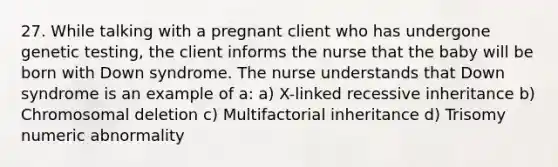 27. While talking with a pregnant client who has undergone genetic testing, the client informs the nurse that the baby will be born with Down syndrome. The nurse understands that Down syndrome is an example of a: a) X-linked recessive inheritance b) Chromosomal deletion c) Multifactorial inheritance d) Trisomy numeric abnormality