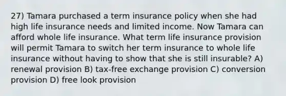 27) Tamara purchased a term insurance policy when she had high life insurance needs and limited income. Now Tamara can afford whole life insurance. What term life insurance provision will permit Tamara to switch her term insurance to whole life insurance without having to show that she is still insurable? A) renewal provision B) tax-free exchange provision C) conversion provision D) free look provision