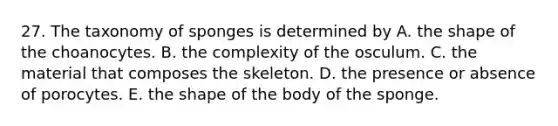 27. The taxonomy of sponges is determined by A. the shape of the choanocytes. B. the complexity of the osculum. C. the material that composes the skeleton. D. the presence or absence of porocytes. E. the shape of the body of the sponge.