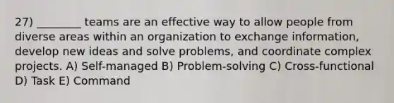 27) ________ teams are an effective way to allow people from diverse areas within an organization to exchange information, develop new ideas and solve problems, and coordinate complex projects. A) Self-managed B) Problem-solving C) Cross-functional D) Task E) Command