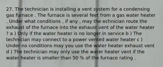 27. The technician is installing a vent system for a condensing gas furnace . The furnace is several feet from a gas water heater . Under what conditions , if any , may the echnician route the exhaust of the furnace into the exhaust vent of the water heater ? a ) Only if the water heater is no longer in service b ) The technician may connect to a power vented water heater c ) Under no conditions may you use the water heater exhaust vent d ) The technician may only use the water heater vent if the water heater is smaller than 50 % of the furnace rating .