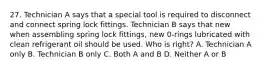 27. Technician A says that a special tool is required to disconnect and connect spring lock fittings. Technician B says that new when assembling spring lock fittings, new 0-rings lubricated with clean refrigerant oil should be used. Who is right? A. Technician A only B. Technician B only C. Both A and B D. Neither A or B