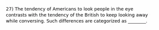 27) The tendency of Americans to look people in the eye contrasts with the tendency of the British to keep looking away while conversing. Such differences are categorized as ________.