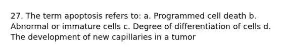 27. The term apoptosis refers to: a. Programmed cell death b. Abnormal or immature cells c. Degree of differentiation of cells d. The development of new capillaries in a tumor