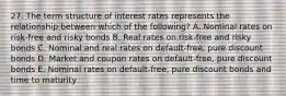 27. The term structure of interest rates represents the relationship between which of the following? A. Nominal rates on risk-free and risky bonds B. Real rates on risk-free and risky bonds C. Nominal and real rates on default-free, pure discount bonds D. Market and coupon rates on default-free, pure discount bonds E. Nominal rates on default-free, pure discount bonds and time to maturity