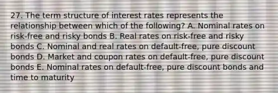 27. The term structure of interest rates represents the relationship between which of the following? A. Nominal rates on risk-free and risky bonds B. Real rates on risk-free and risky bonds C. Nominal and real rates on default-free, pure discount bonds D. Market and coupon rates on default-free, pure discount bonds E. Nominal rates on default-free, pure discount bonds and time to maturity