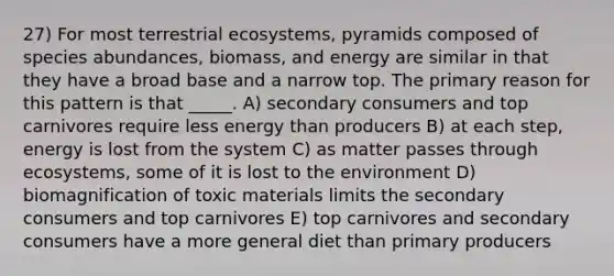 27) For most terrestrial ecosystems, pyramids composed of species abundances, biomass, and energy are similar in that they have a broad base and a narrow top. The primary reason for this pattern is that _____. A) secondary consumers and top carnivores require less energy than producers B) at each step, energy is lost from the system C) as matter passes through ecosystems, some of it is lost to the environment D) biomagnification of toxic materials limits the secondary consumers and top carnivores E) top carnivores and secondary consumers have a more general diet than primary producers