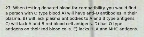 27. When testing donated blood for compatibility you would find a person with O type blood A) will have anti-O antibodies in their plasma. B) will lack plasma antibodies to A and B type antigens. C) will lack A and B red blood cell antigens. D) has O type antigens on their red blood cells. E) lacks HLA and MHC antigens.