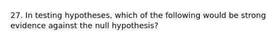 27. In testing hypotheses, which of the following would be strong evidence against the null hypothesis?