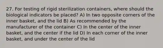 27. For testing of rigid sterilization containers, where should the biological indicators be placed? A) In two opposite corners of the inner basket, and the lid B) As recommended by the manufacturer of the container C) In the center of the inner basket, and the center if the lid D) In each corner of the inner basket, and under the center of the lid