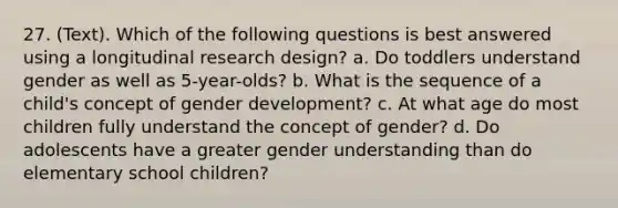 27. (Text). Which of the following questions is best answered using a longitudinal research design? a. Do toddlers understand gender as well as 5-year-olds? b. What is the sequence of a child's concept of gender development? c. At what age do most children fully understand the concept of gender? d. Do adolescents have a greater gender understanding than do elementary school children?