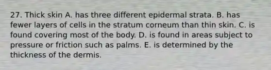 27. Thick skin A. has three different epidermal strata. B. has fewer layers of cells in the stratum corneum than thin skin. C. is found covering most of the body. D. is found in areas subject to pressure or friction such as palms. E. is determined by the thickness of the dermis.