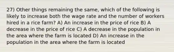 27) Other things remaining the same, which of the following is likely to increase both the wage rate and the number of workers hired in a rice farm? A) An increase in the price of rice B) A decrease in the price of rice C) A decrease in the population in the area where the farm is located D) An increase in the population in the area where the farm is located