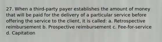 27. When a third-party payer establishes the amount of money that will be paid for the delivery of a particular service before offering the service to the client, it is called: a. Retrospective reimbursement b. Prospective reimbursement c. Fee-for-service d. Capitation