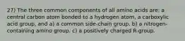 27) The three common components of all amino acids are: a central carbon atom bonded to a hydrogen atom, a carboxylic acid group, and a) a common side-chain group. b) a nitrogen-containing amino group. c) a positively charged R-group.