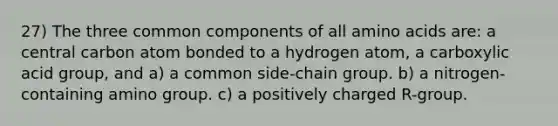 27) The three common components of all amino acids are: a central carbon atom bonded to a hydrogen atom, a carboxylic acid group, and a) a common side-chain group. b) a nitrogen-containing amino group. c) a positively charged R-group.