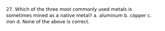 27. Which of the three most commonly used metals is sometimes mined as a native metal? a. aluminum b. copper c. iron d. None of the above is correct.