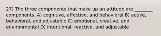 27) The three components that make up an attitude are ________ components. A) cognitive, affective, and behavioral B) active, behavioral, and adjustable C) emotional, creative, and environmental D) intentional, reactive, and adjustable