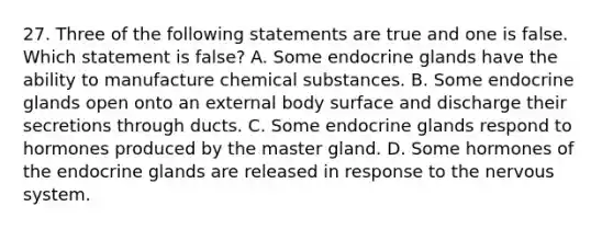 27. Three of the following statements are true and one is false. Which statement is false? A. Some endocrine glands have the ability to manufacture chemical substances. B. Some endocrine glands open onto an external body surface and discharge their secretions through ducts. C. Some endocrine glands respond to hormones produced by the master gland. D. Some hormones of the endocrine glands are released in response to the nervous system.