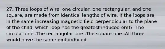 27. Three loops of wire, one circular, one rectangular, and one square, are made from identical lengths of wire. If the loops are in the same increasing magnetic field perpendicular to the plane of the child, which loop has the greatest induced emf? -The circular one -The rectangular one -The square one -All three would have the same emf induced