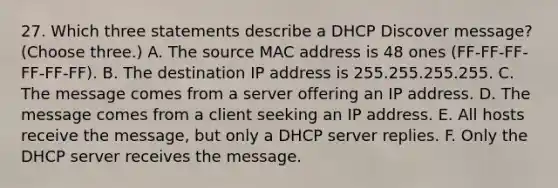 27. Which three statements describe a DHCP Discover message? (Choose three.) A. The source MAC address is 48 ones (FF-FF-FF-FF-FF-FF). B. The destination IP address is 255.255.255.255. C. The message comes from a server offering an IP address. D. The message comes from a client seeking an IP address. E. All hosts receive the message, but only a DHCP server replies. F. Only the DHCP server receives the message.