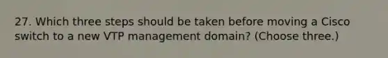 27. Which three steps should be taken before moving a Cisco switch to a new VTP management domain? (Choose three.)