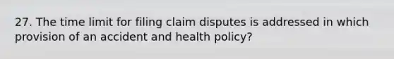 27. The time limit for filing claim disputes is addressed in which provision of an accident and health policy?