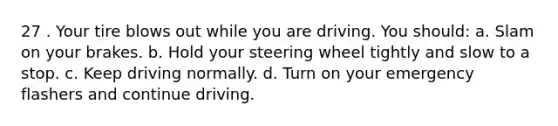 27 . Your tire blows out while you are driving. You should: a. Slam on your brakes. b. Hold your steering wheel tightly and slow to a stop. c. Keep driving normally. d. Turn on your emergency flashers and continue driving.