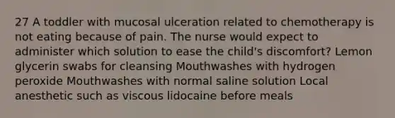 27 A toddler with mucosal ulceration related to chemotherapy is not eating because of pain. The nurse would expect to administer which solution to ease the child's discomfort? Lemon glycerin swabs for cleansing Mouthwashes with hydrogen peroxide Mouthwashes with normal saline solution Local anesthetic such as viscous lidocaine before meals