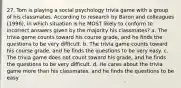 27. Tom is playing a social psychology trivia game with a group of his classmates. According to research by Baron and colleagues (1996), in which situation is he MOST likely to conform to incorrect answers given by the majority his classmates? a. The trivia game counts toward his course grade, and he finds the questions to be very difficult. b. The trivia game counts toward his course grade, and he finds the questions to be very easy. c. The trivia game does not count toward his grade, and he finds the questions to be very difficult. d. He cares about the trivia game more than his classmates, and he finds the questions to be easy