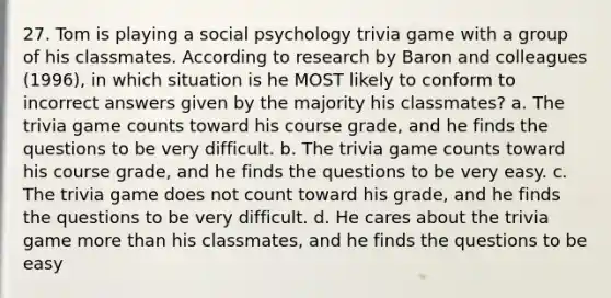 27. Tom is playing a social psychology trivia game with a group of his classmates. According to research by Baron and colleagues (1996), in which situation is he MOST likely to conform to incorrect answers given by the majority his classmates? a. The trivia game counts toward his course grade, and he finds the questions to be very difficult. b. The trivia game counts toward his course grade, and he finds the questions to be very easy. c. The trivia game does not count toward his grade, and he finds the questions to be very difficult. d. He cares about the trivia game more than his classmates, and he finds the questions to be easy