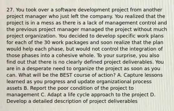 27. You took over a software development project from another project manager who just left the company. You realized that the project is in a mess as there is a lack of management control and the previous project manager managed the project without much project organization. You decided to develop specific work plans for each of the 30 work packages and soon realize that the plan would help each phase, but would not control the integration of those phases into a cohesive whole. To your surprise, you also find out that there is no clearly defined project deliverables. You are in a desperate need to organize the project as soon as you can. What will be the BEST course of action? A. Capture lessons learned as you progress and update organizational process assets B. Report the poor condition of the project to management C. Adapt a life cycle approach to the project D. Develop a detailed description of project deliverables