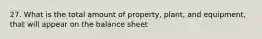 27. What is the total amount of property, plant, and equipment, that will appear on the balance sheet