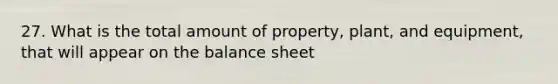 27. What is the total amount of property, plant, and equipment, that will appear on the balance sheet