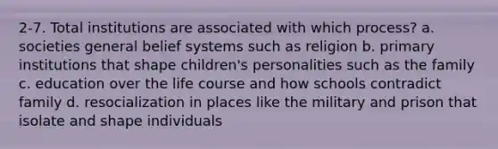 2-7. Total institutions are associated with which process? a. societies general belief systems such as religion b. primary institutions that shape children's personalities such as the family c. education over the life course and how schools contradict family d. resocialization in places like the military and prison that isolate and shape individuals