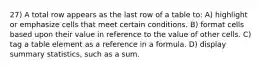 27) A total row appears as the last row of a table to: A) highlight or emphasize cells that meet certain conditions. B) format cells based upon their value in reference to the value of other cells. C) tag a table element as a reference in a formula. D) display summary statistics, such as a sum.